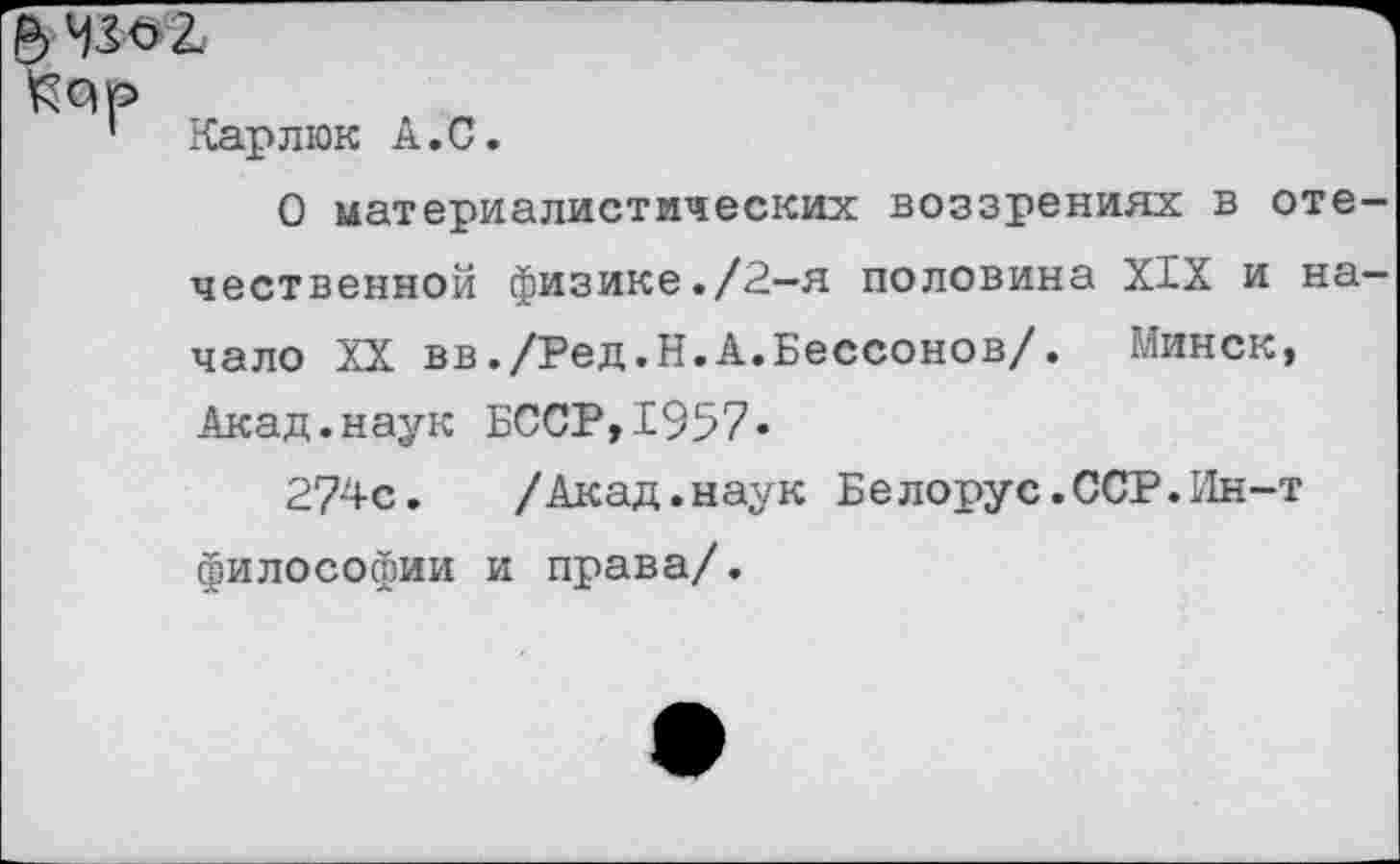 ﻿Карлюк А.С.
О материалистических воззрениях в отечественной физике./2—я половина XIX и начало XX вв./Ред.Н.А.Бессонов/. Минск, Акад.наук БССР,1957»
274с.	/Акад.наук Белорус.ССР.Ин-т
философии и права/.